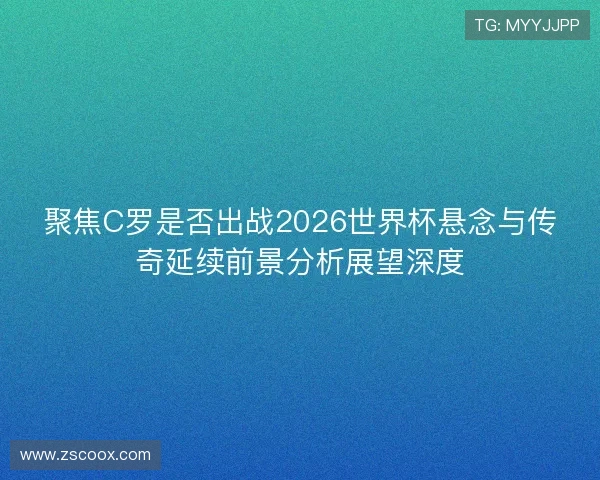 聚焦C罗是否出战2026世界杯悬念与传奇延续前景分析展望深度